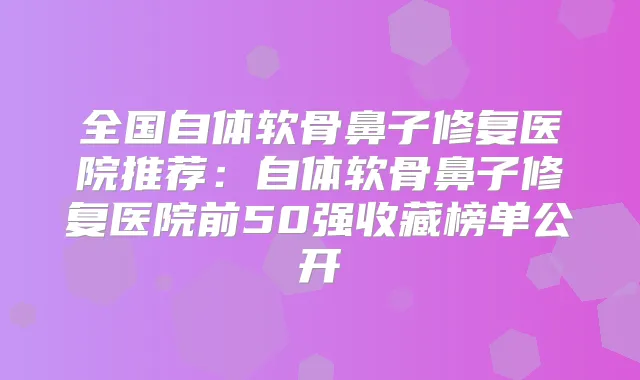 全国自体软骨鼻子修复医院推荐:自体软骨鼻子修复医院前50强收藏榜单公开