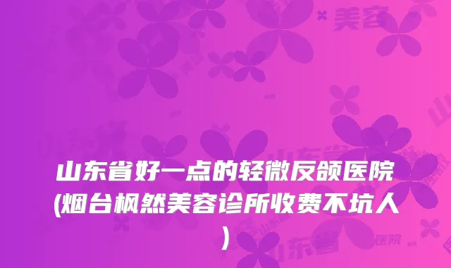 山东省好一点的轻微反颌医院(烟台枫然美容诊所收费不坑人)