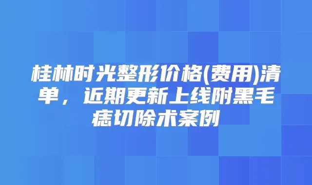 桂林时光整形价格(费用)清单,近期更新上线附黑毛痣切除术案例