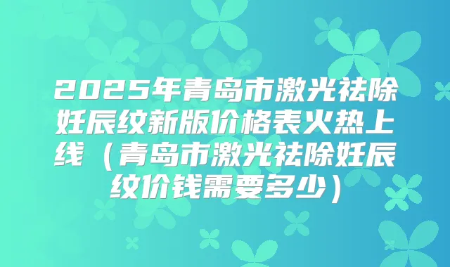 2025年青岛市激光祛除妊辰纹新版价格表火热上线(青岛市激光祛除妊辰纹价钱需要多少)