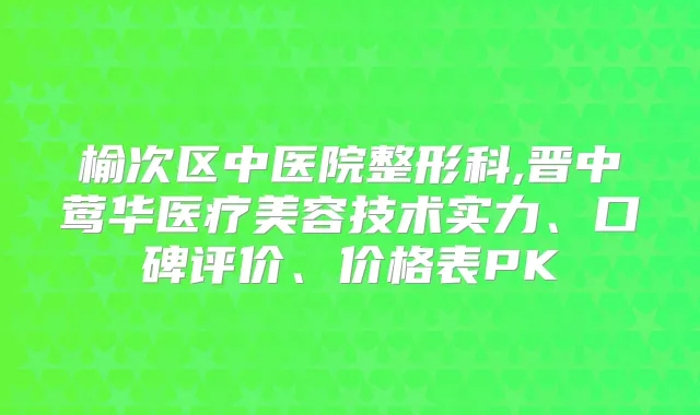榆次区中医院整形科,晋中医疗美容技术实力、口碑评价、价格表PK