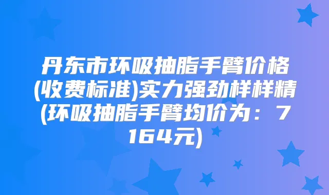 丹东市环吸抽脂手臂价格(收费标准)实力强劲样样精(环吸抽脂手臂均价为：7164元)