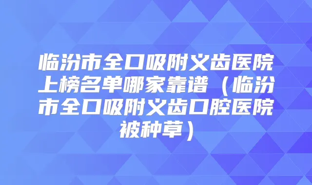 临汾市全口吸附义齿医院上榜名单哪家靠谱（临汾市全口吸附义齿口腔医院被种草）