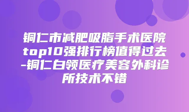 铜仁市减肥吸脂手术医院top10强排行榜值得过去-铜仁白领医疗美容外科诊所技术不错