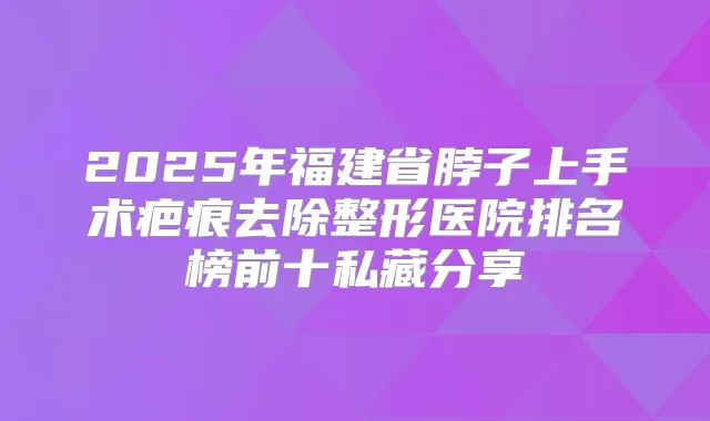 2025年福建省脖子上手术疤痕去除整形医院排名榜前十私藏分享