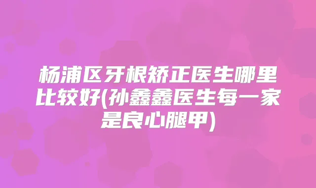 杨浦区牙根矫正医生哪里比较好(孙鑫鑫医生每一家是良心腿甲)