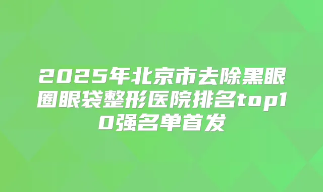 2025年北京市去除黑眼圈眼袋整形医院排名top10强名单