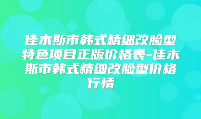 佳木斯市韩式精细改脸型特色项目正版价格表-佳木斯市韩式精细改脸型价格行情