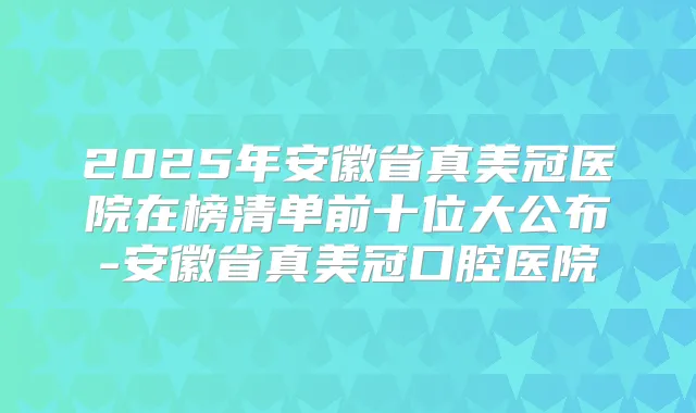 2025年安徽省真美冠医院在榜清单前十位大公布-安徽省真美冠口腔医院