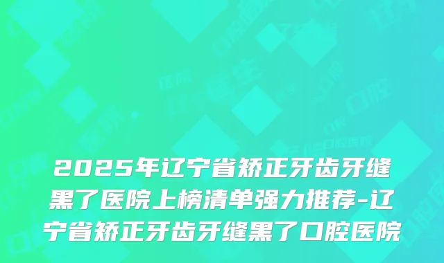 2025年辽宁省矫正牙齿牙缝黑了医院上榜清单强力推荐-辽宁省矫正牙齿牙缝黑了口腔医院