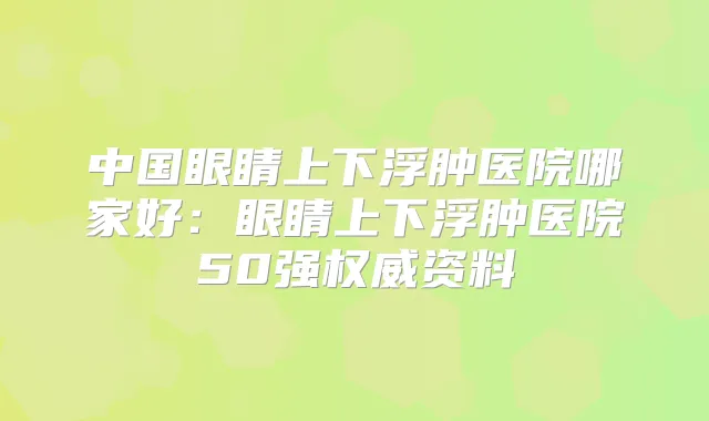 中国眼睛上下浮肿医院哪家好:眼睛上下浮肿医院50强资料
