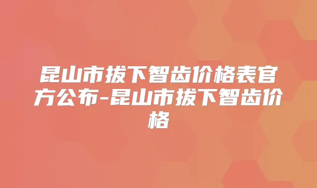 昆山市拔下智齿价格表官方公布-昆山市拔下智齿价格