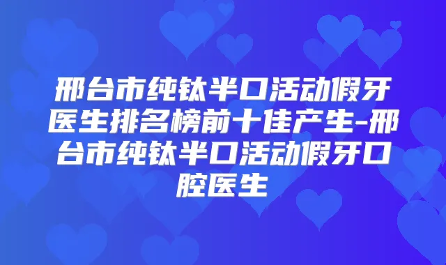邢台市纯钛半口活动假牙医生排名榜前十佳产生-邢台市纯钛半口活动假牙口腔医生