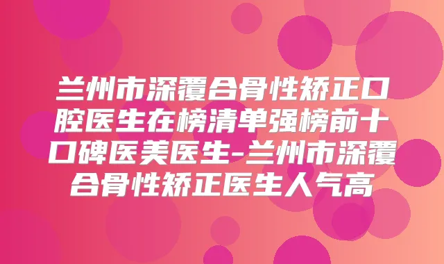 兰州市深覆合骨性矫正口腔医生在榜清单强榜前十口碑医美医生-兰州市深覆合骨性矫正医生人气高