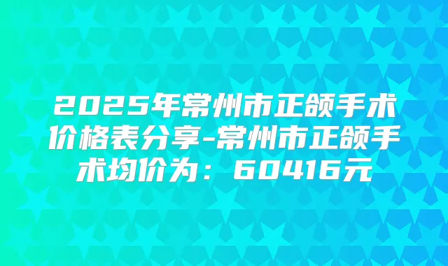 2025年常州市正颌手术价格表分享-常州市正颌手术均价为：60416元