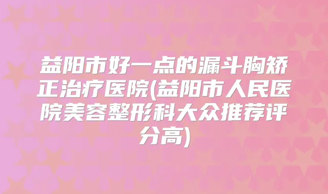 益阳市好一点的漏斗胸矫正医院(益阳市人民医院美容整形科大众推荐评分高)