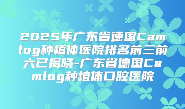 2025年广东省德国Camlog种植体医院排名前三前六已揭晓-广东省德国Camlog种植体口腔医院