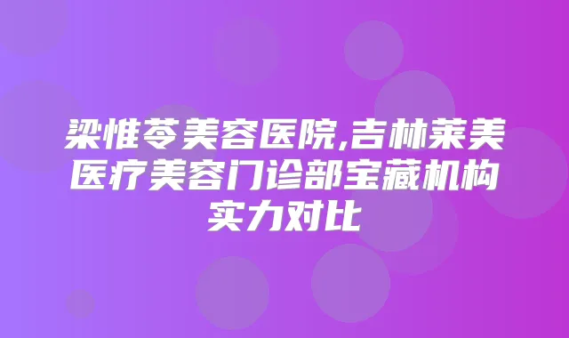 梁惟苓美容医院,吉林莱美医疗美容门诊部宝藏机构实力对比