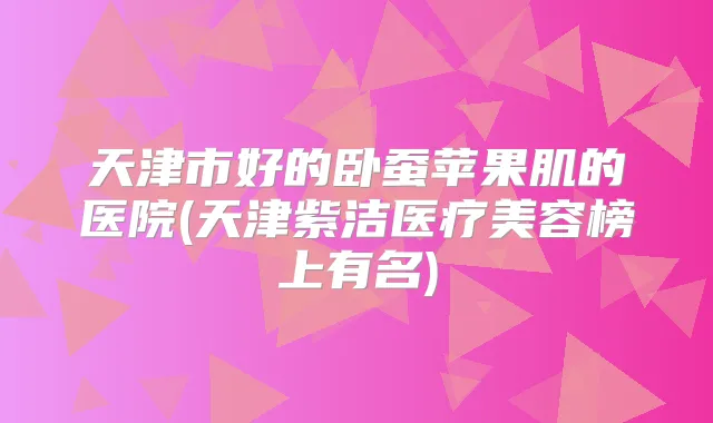天津市好的卧蚕苹果肌的医院(天津紫洁医疗美容榜上有名)