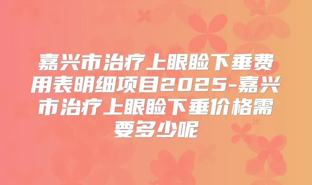 嘉兴市上眼睑下垂费用表明细项目2025-嘉兴市上眼睑下垂价格需要多少呢