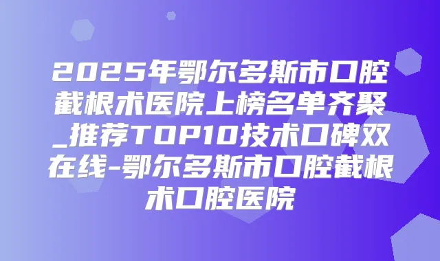 2025年鄂尔多斯市口腔截根术医院上榜名单齐聚_推荐TOP10技术口碑双在线-鄂尔多斯市口腔截根术口腔医院