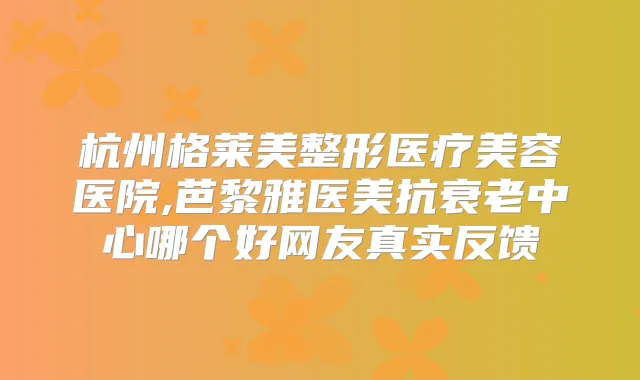 杭州格莱美整形医疗美容医院,芭黎雅医美抗衰老中心哪个好网友真实反馈