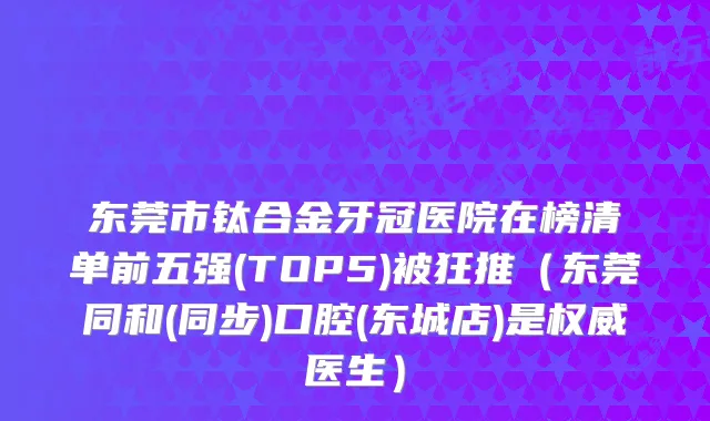 东莞市钛合金牙冠医院在榜清单前五强(TOP5)被狂推(东莞同和(同步)口腔(东城店)是医生)