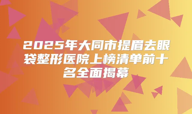 2025年大同市提眉去眼袋整形医院上榜清单前十名全面揭幕