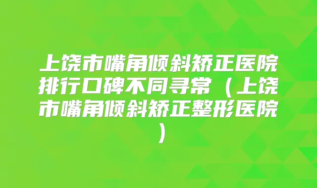 上饶市嘴角倾斜矫正医院排行口碑不同寻常（上饶市嘴角倾斜矫正整形医院）