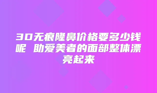 3D无痕隆鼻价格要多少钱呢 助爱美者的面部整体漂亮起来