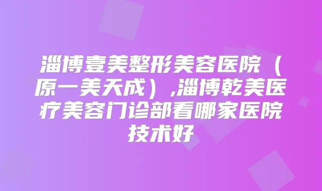 淄博壹美整形美容医院（原一美天成）,淄博乾美医疗美容门诊部看哪家医院技术好