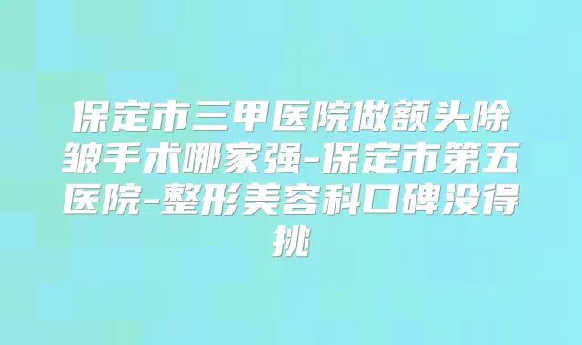 保定市三甲医院做额头除皱手术哪家强-保定市第五医院-整形美容科口碑没得挑