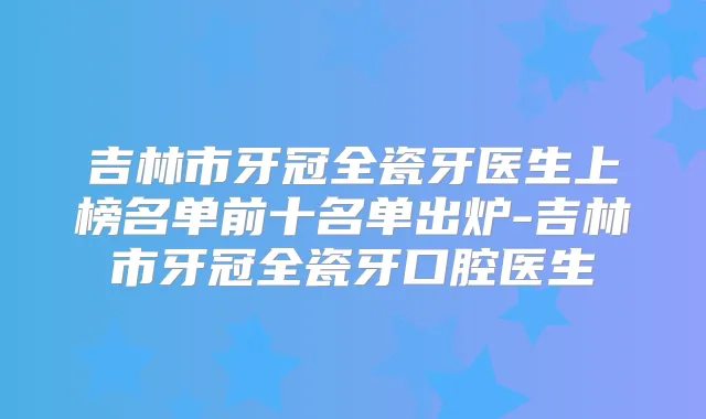 吉林市牙冠全瓷牙医生上榜名单前十名单出炉-吉林市牙冠全瓷牙口腔医生
