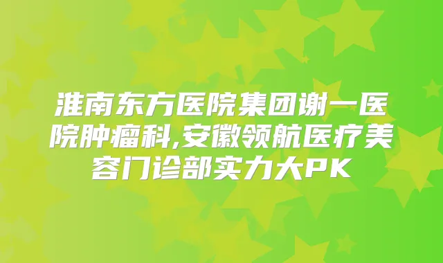 淮南东方医院集团谢一医院肿瘤科,安徽领航医疗美容门诊部实力大PK