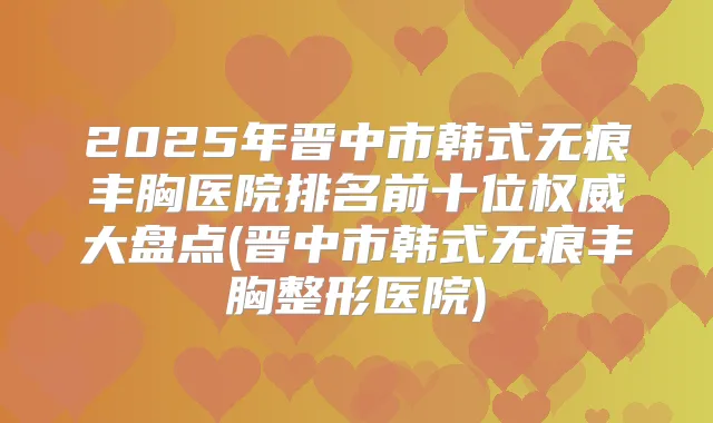2025年晋中市韩式无痕丰胸医院排名前十位大盘点(晋中市韩式无痕丰胸整形医院)