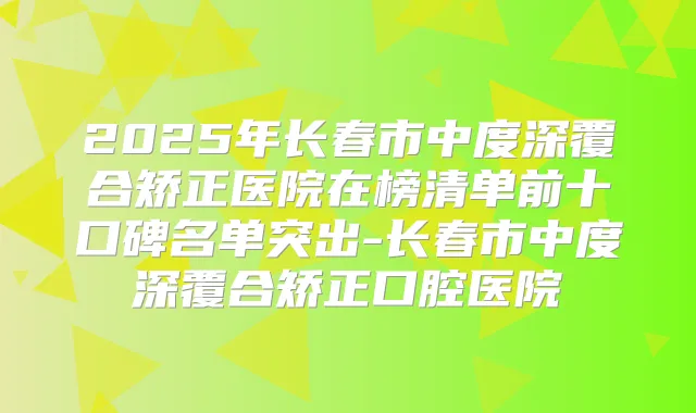 2025年长春市中度深覆合矫正医院在榜清单前十口碑名单突出-长春市中度深覆合矫正口腔医院