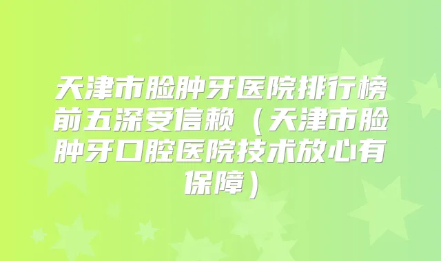 天津市脸肿牙医院排行榜前五深受信赖（天津市脸肿牙口腔医院技术放心有保障）