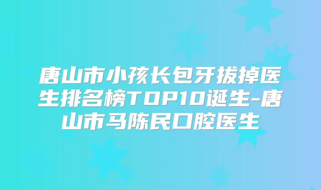 唐山市小孩长包牙拔掉医生排名榜TOP10诞生-唐山市马陈民口腔医生