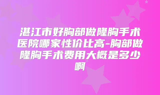 湛江市好胸部做隆胸手术医院哪家性价比高-胸部做隆胸手术费用大概是多少啊
