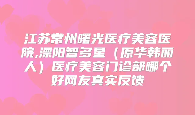 江苏常州曙光医疗美容医院,溧阳智多星（原华韩丽人）医疗美容门诊部哪个好网友真实反馈