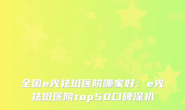 全国e光祛斑医院哪家好:e光祛斑医院top50口碑深扒