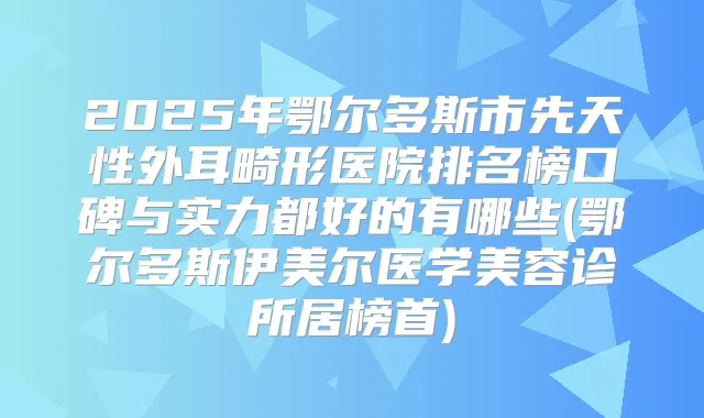 2025年鄂尔多斯市先天性外耳畸形医院排名榜口碑与实力都好的有哪些(鄂尔多斯伊美尔医学美容诊所居榜首)