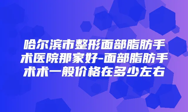 哈尔滨市整形面部脂肪手术医院那家好-面部脂肪手术术一般价格在多少左右