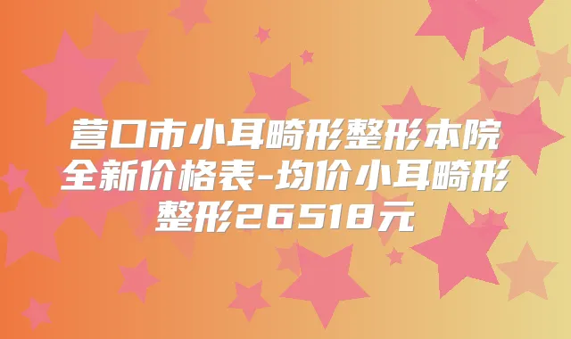 营口市小耳畸形整形本院全新价格表-均价小耳畸形整形26518元