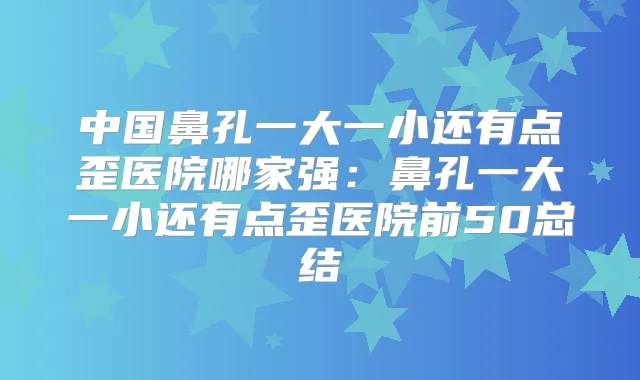 中国鼻孔一大一小还有点歪医院哪家强:鼻孔一大一小还有点歪医院前50总结