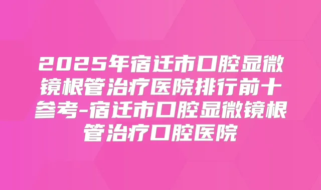 2025年宿迁市口腔显微镜根管医院排行前十参考-宿迁市口腔显微镜根管口腔医院