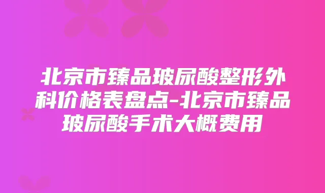 北京市臻品玻尿酸整形外科价格表盘点-北京市臻品玻尿酸手术大概费用