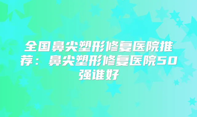 全国鼻尖塑形修复医院推荐：鼻尖塑形修复医院50强谁好