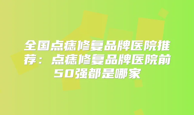 全国点痣修复品牌医院推荐：点痣修复品牌医院前50强都是哪家