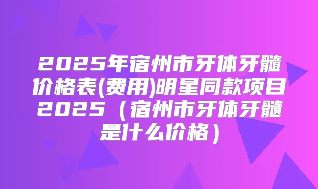 2025年宿州市牙体牙髓价格表(费用)明星同款项目2025(宿州市牙体牙髓是什么价格)